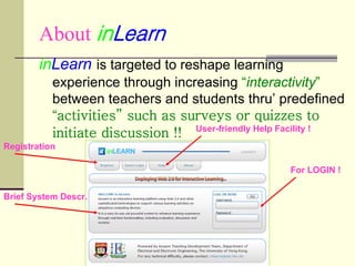 About inLearn
        inLearn is targeted to reshape learning
           experience through increasing “interactivity”
           between teachers and students thru’ predefined
           “activities” such as surveys or quizzes to
           initiate discussion !! User-friendly Help Facility !
Registration

                                                     For LOGIN !


Brief System Descr.
 