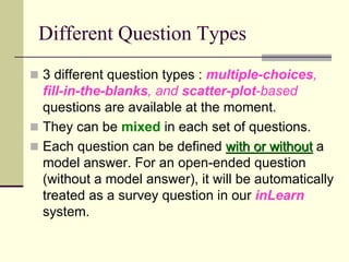 Different Question Types
 3 different question types : multiple-choices,
  fill-in-the-blanks, and scatter-plot-based
  questions are available at the moment.
 They can be mixed in each set of questions.
 Each question can be defined with or without a
  model answer. For an open-ended question
  (without a model answer), it will be automatically
  treated as a survey question in our inLearn
  system.
 