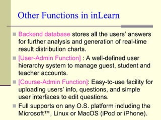 Other Functions in inLearn
 Backend database stores all the users’ answers
  for further analysis and generation of real-time
  result distribution charts.
 [User-Admin Function] : A well-defined user
  hierarchy system to manage guest, student and
  teacher accounts.
 [Course-Admin Function]: Easy-to-use facility for
  uploading users’ info, questions, and simple
  user interfaces to edit questions.
 Full supports on any O.S. platform including the
  Microsoft™, Linux or MacOS (iPod or iPhone).
 