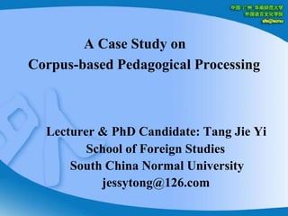A Case Study on         Corpus-based Pedagogical Processing Lecturer & PhD Candidate: Tang Jie Yi                           School of Foreign Studies                      South China Normal University                                jessytong@126.com 