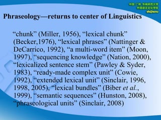 Phraseology—returns to center of Linguistics   “chunk” (Miller, 1956), “lexical chunk” (Becker,1976), “lexical phrases” (Nattinger & DeCarrico, 1992), “a multi-word item” (Moon, 1997), “sequencing knowledge” (Nation, 2000), “lexicalized sentence stem” (Pawley & Syder, 1983), “ready-made complex unit” (Cowie, 1992), “extended lexical unit” (Sinclair, 1996, 1998, 2005), “lexical bundles” (Biber et al., 1999), “semantic sequences” (Hunston, 2008), “phraseological units” (Sinclair, 2008) 