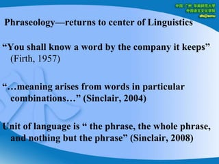 Phraseology—returns to center of Linguistics“You shall know a word by the company it keeps” (Firth, 1957)“…meaning arises from words in particular combinations…” (Sinclair, 2004)Unit of language is “ the phrase, the whole phrase, and nothing but the phrase” (Sinclair, 2008)