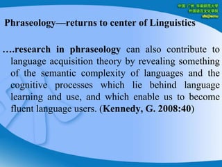 Phraseology—returns to center of Linguistics….research in phraseology can also contribute to language acquisition theory by revealing something of the semantic complexity of languages and the cognitive processes which lie behind language learning and use, and which enable us to become fluent language users. (Kennedy, G. 2008:40)