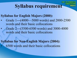 Syllabus requirementSyllabus for English Majors (2000):Grade 1---(4000—5000 words) and 2000-2500 words and their basic collocationsGrade 2---(5500-6500 words) and 3000-4000 words and their basic collocationsSyllabus for Non-English Majors (2004):6500 words and their basic collocations