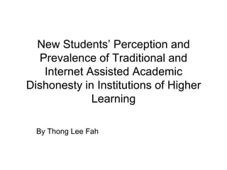 New Students’ Perception and Prevalence of Traditional and Internet Assisted Academic Dishonesty in Institutions of Higher Learning By Thong Lee Fah 