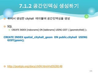 위에서 생성한 cityhall 테이블에 공간인덱싱을 생성
 SQL
 CREATE INDEX [indexname] ON [tablename] USING GIST ( [geometryfield] );

CREATE INDEX spatial_cityhall_geom ON public.cityhall USING
GIST(geom);

 http://postgis.org/docs/ch04.html#id2628148
100

 