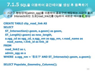  시군구 행정경계(admin_sgg)를 이용하여 종로구에 해당하는 시군구 폴리

곤과 Intersects되는 도로(road_link2)를 Clip하여 새로운 테이블로 생성

CREATE TABLE clip_road_link AS
SELECT
ST_Intersection(r.geom, a.geom) as geom,
ST_Length(r.geom) as new_length,
a.sgg_cd as sgg_cd, a.sgg_nm as sgg_nm, r.road_name as
road_name, r.link_id as link_id
FROM
road_link2 as r,
admin_sgg as a
WHERE a.sgg_nm = '종로구' AND ST_Intersects(r.geom, a.geom);
SELECT Populate_Geometry_Columns();
103

 