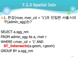  1. 한강(river, river_cd = '1')과 인접한 서울시의

구(admin_sgg)는?

SELECT a.sgg_nm
FROM admin_sgg As a, river r
WHERE r.river_cd = '1' AND
ST_Intersects(a.geom, r.geom)
GROUP BY a.sgg_nm
113

 