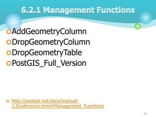 AddGeometryColumn
DropGeometryColumn
DropGeometryTable
PostGIS_Full_Version

 http://postgis.net/docs/manual-

2.0/reference.html#Management_Functions
76

 