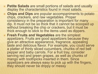  Petite Salads are small portions of salads and usually
display the characteristics found in most salads.
 Chips and Dips are popular accompaniments to potato
chips, crackers, and raw vegetables. Proper
consistency in the preparation is important for many
dip. It must not be so thick that it cannot be scooped up
without breaking the chip or crackers, but it must be
thick enough to stick to the items used as dippers.
 Fresh Fruits and Vegetables are the simplest
appetizers. Fruits are good appetizers because they
give an attractive appearance, fragrance, appealing
taste and delicious flavor. For example, you could serve
a platter of thinly sliced cucumbers, chunks of red bell
pepper and baby carrots. For a fruit tray, consider
serving red and green grapes, as well as chunks of
mango with toothpicks inserted in them. Since
appetizers are always easy to pick up with the fingers,
they should never be drippy or messy
 