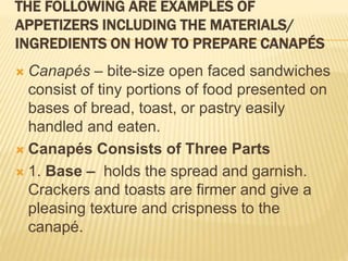 THE FOLLOWING ARE EXAMPLES OF
APPETIZERS INCLUDING THE MATERIALS/
INGREDIENTS ON HOW TO PREPARE CANAPÉS
 Canapés – bite-size open faced sandwiches
consist of tiny portions of food presented on
bases of bread, toast, or pastry easily
handled and eaten.
 Canapés Consists of Three Parts
 1. Base – holds the spread and garnish.
Crackers and toasts are firmer and give a
pleasing texture and crispness to the
canapé.
 