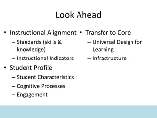 Look Ahead
• Instructional Alignment
– Standards (skills &
knowledge)
– Instructional Indicators
• Student Profile
– Student Characteristics
– Cognitive Processes
– Engagement
• Transfer to Core
– Universal Design for
Learning
– Infrastructure
 