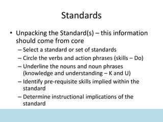 Standards
• Unpacking the Standard(s) – this information
should come from core
– Select a standard or set of standards
– Circle the verbs and action phrases (skills – Do)
– Underline the nouns and noun phrases
(knowledge and understanding – K and U)
– Identify pre-requisite skills implied within the
standard
– Determine instructional implications of the
standard
 