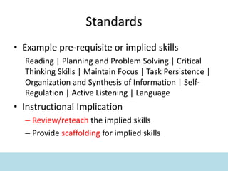 Standards
• Example pre-requisite or implied skills
Reading | Planning and Problem Solving | Critical
Thinking Skills | Maintain Focus | Task Persistence |
Organization and Synthesis of Information | Self-
Regulation | Active Listening | Language
• Instructional Implication
– Review/reteach the implied skills
– Provide scaffolding for implied skills
 