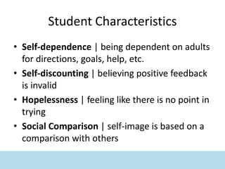 Student Characteristics
• Self-dependence | being dependent on adults
for directions, goals, help, etc.
• Self-discounting | believing positive feedback
is invalid
• Hopelessness | feeling like there is no point in
trying
• Social Comparison | self-image is based on a
comparison with others
 