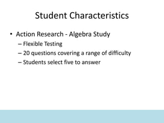 Student Characteristics
• Action Research - Algebra Study
– Flexible Testing
– 20 questions covering a range of difficulty
– Students select five to answer
 