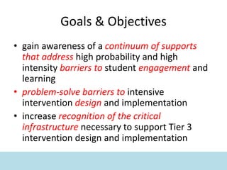 Goals & Objectives
• gain awareness of a continuum of supports
that address high probability and high
intensity barriers to student engagement and
learning
• problem-solve barriers to intensive
intervention design and implementation
• increase recognition of the critical
infrastructure necessary to support Tier 3
intervention design and implementation
 