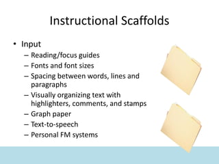 Instructional Scaffolds
• Input
– Reading/focus guides
– Fonts and font sizes
– Spacing between words, lines and
paragraphs
– Visually organizing text with
highlighters, comments, and stamps
– Graph paper
– Text-to-speech
– Personal FM systems
 