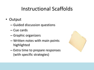 Instructional Scaffolds
• Output
– Guided discussion questions
– Cue cards
– Graphic organizers
– Written notes with main points
highlighted
– Extra time to prepare responses
(with specific strategies)
 