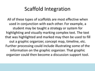 Scaffold Integration
All of these types of scaffolds are most effective when
used in conjunction with each other. For example, a
student may be taught a strategy or system for
highlighting and visually marking complex text. The text
that was highlighted and marked may then be used to fill
out a graphic organizer, concept map, timeline, etc.
Further processing could include illustrating some of the
information on the graphic organizer. That graphic
organizer could then become a discussion support tool.
 