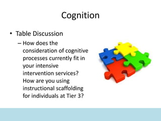 Cognition
• Table Discussion
– How does the
consideration of cognitive
processes currently fit in
your intensive
intervention services?
How are you using
instructional scaffolding
for individuals at Tier 3?
 