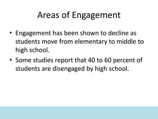 Areas of Engagement
• Engagement has been shown to decline as
students move from elementary to middle to
high school.
• Some studies report that 40 to 60 percent of
students are disengaged by high school.
 