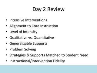 Day 2 Review
• Intensive Interventions
• Alignment to Core Instruction
• Level of Intensity
• Qualitative vs. Quantitative
• Generalizable Supports
• Problem Solving
• Strategies & Supports Matched to Student Need
• Instructional/Intervention Fidelity
 