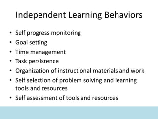 Independent Learning Behaviors
• Self progress monitoring
• Goal setting
• Time management
• Task persistence
• Organization of instructional materials and work
• Self selection of problem solving and learning
tools and resources
• Self assessment of tools and resources
 