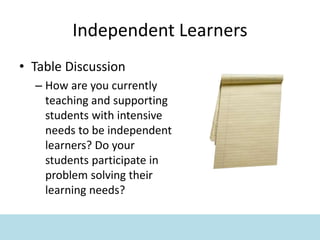 Independent Learners
• Table Discussion
– How are you currently
teaching and supporting
students with intensive
needs to be independent
learners? Do your
students participate in
problem solving their
learning needs?
 