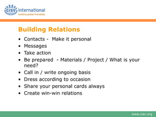 Building Relations
?   Contacts - Make it personal
?   Messages
?   Take action
?   Be prepared - Materials / Project / What is your
    need?
?   Call in / write ongoing basis
?   Dress according to occasion
?   Share your personal cards always
?   Create win-win relations



                                                www.cisv.org
 