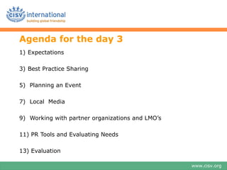 Agenda for the day 3
1) Expectations

3) Best Practice Sharing

5) Planning an Event

7) Local Media

9) Working with partner organizations and LMO’s

11) PR Tools and Evaluating Needs

13) Evaluation

                                                  www.cisv.org
 