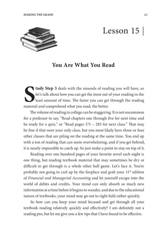 65
MAKING THE GRADE
Lesson 15 |
You Are What You Read
S
tudy Step 3 deals with the mounds of reading you will have, so
let’s talk about how you can get the most out of your reading in the
least amount of time. The faster you can get through the reading
material and comprehend what you read, the better.
The volume of reading in college can be staggering. It is not uncommon
for a professor to say, “Read chapters one through five for next time and
be ready for a quiz,” or “Read pages 171 – 285 for next class.” That may
be fine if that were your only class, but you most likely have three or four
other classes that are piling on the reading at the same time. You end up
with a ton of reading that can seem overwhelming, and if you get behind,
it is nearly impossible to catch up. So just make a point to stay on top of it.
Reading over one hundred pages of your favorite novel each night is
one thing, but reading textbook material that may sometimes be dry or
difficult to get through is a whole other ball game. Let’s face it. You’re
probably not going to curl up by the fireplace and grab your 11th
edition
of Financial and Managerial Accounting and let yourself escape into the
world of debits and credits. Your mind can only absorb so much new
information at a time before it begins to wander, and due to the educational
nature of textbooks, your mind may go out to right field rather quickly.
So how can you keep your mind focused and get through all your
textbook reading relatively quickly and effectively? I am definitely not a
reading pro, but let me give you a few tips that I have found to be effective.
 