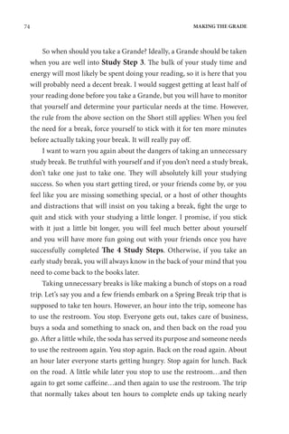 74 MAKING THE GRADE
So when should you take a Grande? Ideally, a Grande should be taken
when you are well into Study Step 3. The bulk of your study time and
energy will most likely be spent doing your reading, so it is here that you
will probably need a decent break. I would suggest getting at least half of
your reading done before you take a Grande, but you will have to monitor
that yourself and determine your particular needs at the time. However,
the rule from the above section on the Short still applies: When you feel
the need for a break, force yourself to stick with it for ten more minutes
before actually taking your break. It will really pay off.
I want to warn you again about the dangers of taking an unnecessary
study break. Be truthful with yourself and if you don’t need a study break,
don’t take one just to take one. They will absolutely kill your studying
success. So when you start getting tired, or your friends come by, or you
feel like you are missing something special, or a host of other thoughts
and distractions that will insist on you taking a break, fight the urge to
quit and stick with your studying a little longer. I promise, if you stick
with it just a little bit longer, you will feel much better about yourself
and you will have more fun going out with your friends once you have
successfully completed The 4 Study Steps. Otherwise, if you take an
early study break, you will always know in the back of your mind that you
need to come back to the books later.
Taking unnecessary breaks is like making a bunch of stops on a road
trip. Let’s say you and a few friends embark on a Spring Break trip that is
supposed to take ten hours. However, an hour into the trip, someone has
to use the restroom. You stop. Everyone gets out, takes care of business,
buys a soda and something to snack on, and then back on the road you
go. After a little while, the soda has served its purpose and someone needs
to use the restroom again. You stop again. Back on the road again. About
an hour later everyone starts getting hungry. Stop again for lunch. Back
on the road. A little while later you stop to use the restroom…and then
again to get some caffeine…and then again to use the restroom. The trip
that normally takes about ten hours to complete ends up taking nearly
 