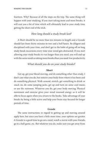75
MAKING THE GRADE
fourteen. Why? Because of all the stops on the trip. The same thing will
happen with your studying. If you start taking more and more breaks, it
will cost you a lot of time which will ultimately lead to your study time
getting the short end of the stick.  
How long should a study break last?
A Short should be no more than ten minutes in length and a Grande
should last from thirty minutes to two and a half hours. Be diligent and
disciplined with your time, and don’t get in the habit of going off on long
study break excursions every time your mind gets distracted. If you start
allowing your study breaks to run longer than you need, you will end up
with the same result as taking more breaks than you need: low productivity.
What should you do on your study breaks?
Short
Get up, get your blood moving, and do something other than study. I
don’t care what you do, but remove your body from where it has been and
do something physical. Walk around, stretch, get something to drink or
snack on, do some jumping jacks, get up and turn on some cool music,
or use the restroom. Whatever you do, get your body moving. Physical
movement and exercise gives your mind renewed energy so it will be
able to focus again when you return to the books. Take advantage of your
breaks by being a little active and help your brain stay focused for longer
periods of time.
Grande
The same instructions in regard to getting up and moving around
apply here, but since you have a little more time, your options are greater.
A Grande is a good time to go eat a meal, watch a movie with your friends,
go to a ball game, etc. But whatever you do, make sure you get away from
 