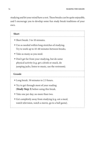 76 MAKING THE GRADE
studying and let your mind have a rest. These breaks can be quite enjoyable,
and I encourage you to develop some fun study break traditions of your
own.
Short
 Short break: 3 to 10 minutes.
 
Use as needed within long stretches of studying.
Try to work up to 45-60 minutes between breaks.
 Take as many as you need.
 
Don’t get far from your studying, but do some
physical activity (e.g. get a drink or snack, do
jumping jacks, listen to music, use the restroom).
Grande
 Long break: 30 minutes to 2.5 hours.
 
Try to get through most of your reading
(Study Step 3) before using this break.
 Take one per day; no more than two.
 
Get completely away from studying (e.g. eat a meal,
watch television, watch a movie, go to a ball game).
 