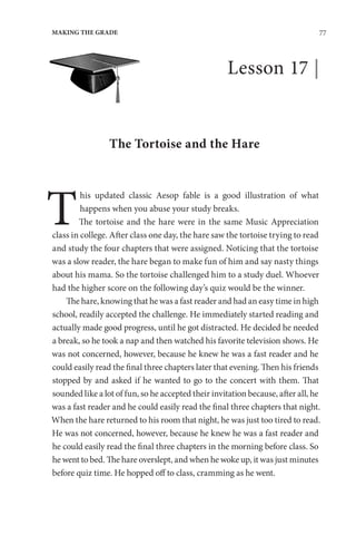 77
MAKING THE GRADE
Lesson 17 |
The Tortoise and the Hare
T
his updated classic Aesop fable is a good illustration of what
happens when you abuse your study breaks.
The tortoise and the hare were in the same Music Appreciation
class in college. After class one day, the hare saw the tortoise trying to read
and study the four chapters that were assigned. Noticing that the tortoise
was a slow reader, the hare began to make fun of him and say nasty things
about his mama. So the tortoise challenged him to a study duel. Whoever
had the higher score on the following day’s quiz would be the winner.
The hare, knowing that he was a fast reader and had an easy time in high
school, readily accepted the challenge. He immediately started reading and
actually made good progress, until he got distracted. He decided he needed
a break, so he took a nap and then watched his favorite television shows. He
was not concerned, however, because he knew he was a fast reader and he
could easily read the final three chapters later that evening. Then his friends
stopped by and asked if he wanted to go to the concert with them. That
sounded like a lot of fun, so he accepted their invitation because, after all, he
was a fast reader and he could easily read the final three chapters that night.
When the hare returned to his room that night, he was just too tired to read.
He was not concerned, however, because he knew he was a fast reader and
he could easily read the final three chapters in the morning before class. So
he went to bed. The hare overslept, and when he woke up, it was just minutes
before quiz time. He hopped off to class, cramming as he went.
 