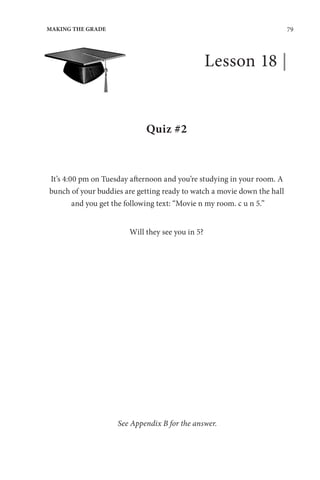 79
MAKING THE GRADE
Lesson 18 |
Quiz #2
It’s 4:00 pm on Tuesday afternoon and you’re studying in your room. A
bunch of your buddies are getting ready to watch a movie down the hall
and you get the following text: “Movie n my room. c u n 5.”
Will they see you in 5?
See Appendix B for the answer.
 
