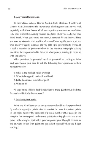 66 MAKING THE GRADE
1. Ask yourself questions.
In their classic volume How to Read a Book, Mortimer J. Adler and
Charles Van Doren stress the importance of asking questions as you read,
especially with those books which are expository in nature or nonfiction
(like your textbooks). Asking yourself questions while you read gives your
mind a task. When your mind has a task, it searches for the answer.9
Have
you ever sat down to read and found yourself reading the same sentence
over and over again? Chances are you didn’t put your mind to work and
it took a vacation on you somewhere in the previous paragraph. Asking
questions forces your mind to focus on what you are reading to come up
with the answer.
What questions do you need to ask as you read? According to Adler
and Van Doren, you need to ask the following four questions in their
respective order:
1. What is the book about as a whole?
2. What is being said in detail, and how?
3. Is the book true, in whole or part?
4. What of it?
As your mind seeks to find the answers to these questions, it will stay
focused until it finds the answers.10
2. Mark up your book.
Adler and Van Doren go on to say that you should mark up your book
by underlining major points; star or asterisk the most important points
in the book; number the sequence of points; number other pages in the
margins that correspond to the same point; circle key phrases; and write
notes in the margins that reflect your response, your thought process, or
the answers to the four questions you asked yourself when you began
reading.11
 