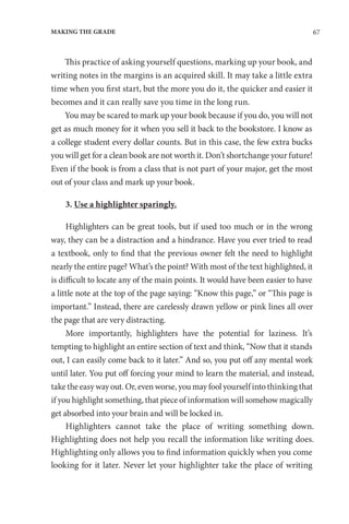 67
MAKING THE GRADE
This practice of asking yourself questions, marking up your book, and
writing notes in the margins is an acquired skill. It may take a little extra
time when you first start, but the more you do it, the quicker and easier it
becomes and it can really save you time in the long run.
You may be scared to mark up your book because if you do, you will not
get as much money for it when you sell it back to the bookstore. I know as
a college student every dollar counts. But in this case, the few extra bucks
you will get for a clean book are not worth it. Don’t shortchange your future!
Even if the book is from a class that is not part of your major, get the most
out of your class and mark up your book.
3. Use a highlighter sparingly.
Highlighters can be great tools, but if used too much or in the wrong
way, they can be a distraction and a hindrance. Have you ever tried to read
a textbook, only to find that the previous owner felt the need to highlight
nearly the entire page? What’s the point? With most of the text highlighted, it
is difficult to locate any of the main points. It would have been easier to have
a little note at the top of the page saying: “Know this page,” or “This page is
important.” Instead, there are carelessly drawn yellow or pink lines all over
the page that are very distracting.
More importantly, highlighters have the potential for laziness. It’s
tempting to highlight an entire section of text and think, “Now that it stands
out, I can easily come back to it later.” And so, you put off any mental work
until later. You put off forcing your mind to learn the material, and instead,
take the easy way out. Or, even worse, you may fool yourself into thinking that
if you highlight something, that piece of information will somehow magically
get absorbed into your brain and will be locked in.
Highlighters cannot take the place of writing something down.
Highlighting does not help you recall the information like writing does.
Highlighting only allows you to find information quickly when you come
looking for it later. Never let your highlighter take the place of writing
 