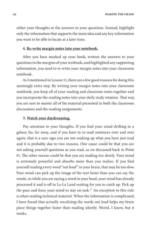 68 MAKING THE GRADE
either your thoughts or the answers to your questions. Instead, highlight
only the information that supports the main idea and any key information
you want to be able to locate at a later time.
4. Re-write margin notes into your notebook.
After you have marked up your book, written the answers to your
questions in the margins of your textbook, and highlighted any supporting
information, you need to re-write your margin notes into your classroom
notebook.
As I mentioned in Lesson 11, there are a few good reasons for doing this
seemingly extra step. By writing your margin notes into your classroom
notebook, you keep all of your reading and classroom notes together and
you incorporate the reading notes into your daily study rotation. That way,
you are sure to master all of the material presented in both the classroom
discussions and the reading assignments.
5. Watch your daydreaming.
Pay attention to your thoughts. If you find your mind drifting to a
galaxy far, far away, and if you have to re-read sentences over and over
again, that is a sure sign you are not soaking up what you have just read
and it is probably due to two reasons. One cause could be that you are
not asking yourself questions as you read, as we discussed back in Point
#1. The other reason could be that you are reading too slowly. Your mind
is extremely powerful and absorbs more than you realize. If you find
yourself reading every word “out loud” in your brain, that may be too slow.
Your mind can pick up the image of the text faster than you can say the
words, so while you are saying a word in your head, your mind has already
processed it and is off in La-La Land waiting for you to catch up. Pick up
the pace and force your mind to stay on task.12
An exception to this rule
is when reading technical material. When the information is complicated,
I have found that actually vocalizing the words out loud helps my brain
piece things together faster than reading silently. Weird, I know, but it
works.
 