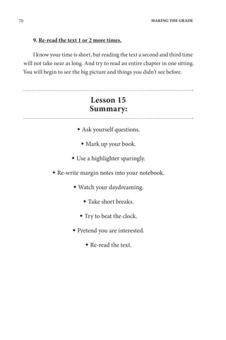 70 MAKING THE GRADE
9. Re-read the text 1 or 2 more times.
I know your time is short, but reading the text a second and third time
will not take near as long. And try to read an entire chapter in one sitting.
You will begin to see the big picture and things you didn’t see before.
Lesson 15
Summary:
 Ask yourself questions.
 Mark up your book.
 Use a highlighter sparingly.
 Re-write margin notes into your notebook.
 Watch your daydreaming.
 Take short breaks.
 Try to beat the clock.
 Pretend you are interested.
 Re-read the text.
 