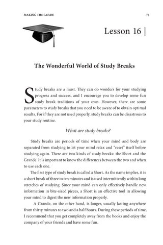 71
MAKING THE GRADE
Lesson 16 |
The Wonderful World of Study Breaks
S
tudy breaks are a must. They can do wonders for your studying
progress and success, and I encourage you to develop some fun
study break traditions of your own. However, there are some
parameters to study breaks that you need to be aware of to obtain optimal
results. For if they are not used properly, study breaks can be disastrous to
your study routine.
What are study breaks?
Study breaks are periods of time when your mind and body are
separated from studying to let your mind relax and “reset” itself before
studying again. There are two kinds of study breaks: the Short and the
Grande. It is important to know the differences between the two and when
to use each one.
The first type of study break is called a Short. As the name implies, it is
a short break of three to ten minutes and is used intermittently within long
stretches of studying. Since your mind can only effectively handle new
information in bite-sized pieces, a Short is an effective tool in allowing
your mind to digest the new information properly.
A Grande, on the other hand, is longer, usually lasting anywhere
from thirty minutes to two and a half hours. During these periods of time,
I recommend that you get completely away from the books and enjoy the
company of your friends and have some fun.
 