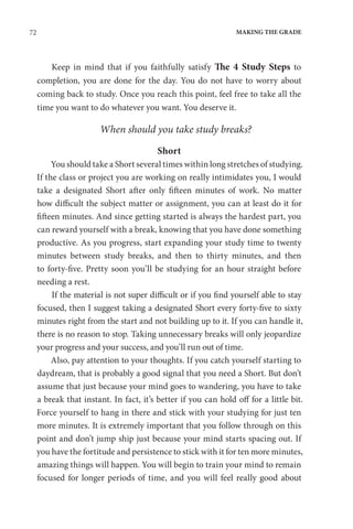 72 MAKING THE GRADE
Keep in mind that if you faithfully satisfy The 4 Study Steps to
completion, you are done for the day. You do not have to worry about
coming back to study. Once you reach this point, feel free to take all the
time you want to do whatever you want. You deserve it.
When should you take study breaks?
Short
You should take a Short several times within long stretches of studying.
If the class or project you are working on really intimidates you, I would
take a designated Short after only fifteen minutes of work. No matter
how difficult the subject matter or assignment, you can at least do it for
fifteen minutes. And since getting started is always the hardest part, you
can reward yourself with a break, knowing that you have done something
productive. As you progress, start expanding your study time to twenty
minutes between study breaks, and then to thirty minutes, and then
to forty-five. Pretty soon you’ll be studying for an hour straight before
needing a rest.
If the material is not super difficult or if you find yourself able to stay
focused, then I suggest taking a designated Short every forty-five to sixty
minutes right from the start and not building up to it. If you can handle it,
there is no reason to stop. Taking unnecessary breaks will only jeopardize
your progress and your success, and you’ll run out of time.
Also, pay attention to your thoughts. If you catch yourself starting to
daydream, that is probably a good signal that you need a Short. But don’t
assume that just because your mind goes to wandering, you have to take
a break that instant. In fact, it’s better if you can hold off for a little bit.
Force yourself to hang in there and stick with your studying for just ten
more minutes. It is extremely important that you follow through on this
point and don’t jump ship just because your mind starts spacing out. If
you have the fortitude and persistence to stick with it for ten more minutes,
amazing things will happen. You will begin to train your mind to remain
focused for longer periods of time, and you will feel really good about
 