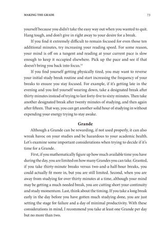 73
MAKING THE GRADE
yourself because you didn’t take the easy way out when you wanted to quit.
Hang tough, and don’t give in right away to your desire for a break.
If you find it extremely difficult to remain focused for even those ten
additional minutes, try increasing your reading speed. For some reason,
your mind is off on a tangent and reading at your current pace is slow
enough to keep it occupied elsewhere. Pick up the pace and see if that
doesn’t bring you back into focus.14
If you find yourself getting physically tired, you may want to reverse
your initial study break routine and start increasing the frequency of your
breaks to ensure you stay focused. For example, if it’s getting late in the
evening and you feel yourself wearing down, take a designated break after
thirty minutes instead of trying to last forty-five to sixty minutes. Then take
another designated break after twenty minutes of studying, and then again
after fifteen. That way, you can get another solid hour of studying in without
expending your energy trying to stay awake.
Grande
Although a Grande can be rewarding, if not used properly, it can also
wreak havoc on your studies and be hazardous to your academic health.
Let’s examine some important considerations when trying to decide if it’s
time for a Grande.
First, if you mathematically figure up how much available time you have
duringtheday,youarelimitedonhowmanyGrandesyoucantake.Granted,
if you take thirty-minute breaks versus two-and-a-half-hour breaks, you
could actually fit more in, but you are still limited. Second, when you are
away from studying for over thirty minutes at a time, although your mind
may be getting a much needed break, you are cutting short your continuity
and study momentum. Last, think about the timing. If you take a long break
early in the day before you have gotten much studying done, you are just
setting the stage for failure and a day of minimal productivity. With these
considerations in mind, I recommend you take at least one Grande per day
but no more than two.
 