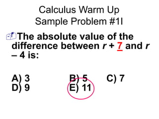 Calculus Warm Up 
Sample Problem #1I 
The absolute value of the 
difference between r + 7 and r 
– 4 is: 
A) 3 B) 5 C) 7 
D) 9 E) 11 
 
