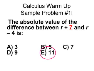 Calculus Warm Up 
Sample Problem #1I 
 The absolute value of the 
difference between r + 7 and r 
– 4 is: 
A) 3 B) 5 C) 7 
D) 9 E) 11 
 