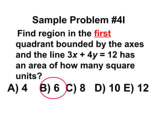 Sample Problem #4I 
 Find region in the first 
quadrant bounded by the axes 
and the line 3x + 4y = 12 has 
an area of how many square 
units? 
A) 4 B) 6 C) 8 D) 10 E) 12 
 