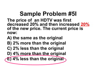 Sample Problem #5I 
 The price of an HDTV was first 
decreased 20% and then increased 20% 
of the new price. The current price is 
now: 
A) the same as the original 
B) 2% more than the original 
C) 2% less than the original 
D) 4% more than the original 
E) 4% less than the original 
 