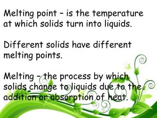Melting point – is the temperature
at which solids turn into liquids.
Different solids have different
melting points.
Melting – the process by which
solids change to liquids due to the
addition or absorption of heat.
 