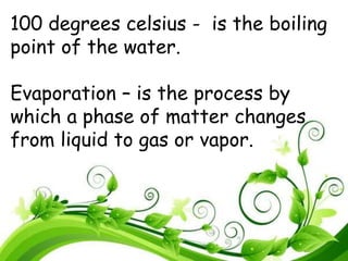 100 degrees celsius - is the boiling
point of the water.
Evaporation – is the process by
which a phase of matter changes
from liquid to gas or vapor.
 